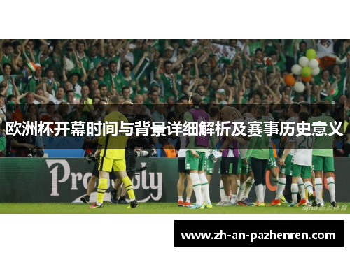 欧洲杯开幕时间与背景详细解析及赛事历史意义 欧洲杯开幕时间与背景详细解析及赛事历史意义