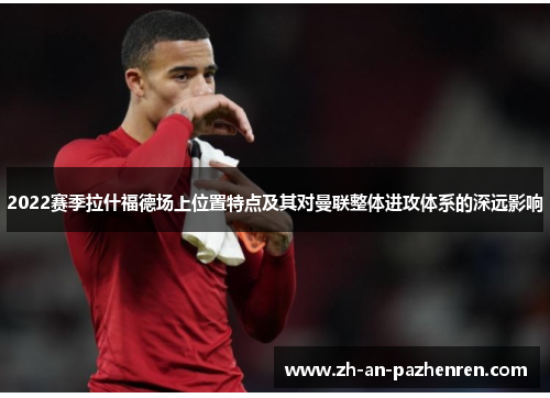 2022赛季拉什福德场上位置特点及其对曼联整体进攻体系的深远影响 2022赛季拉什福德场上位置特点及其对曼联整体进攻体系的深远影响