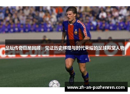 足坛传奇巨星回顾：见证历史辉煌与时代荣耀的足球殿堂人物