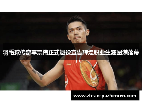 羽毛球传奇李宗伟正式退役宣告辉煌职业生涯圆满落幕