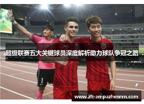 超级联赛五大关键球员深度解析助力球队争冠之路