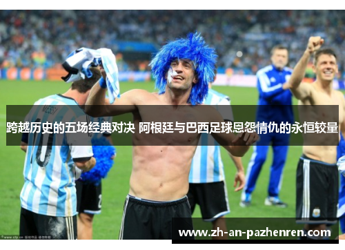 跨越历史的五场经典对决 阿根廷与巴西足球恩怨情仇的永恒较量